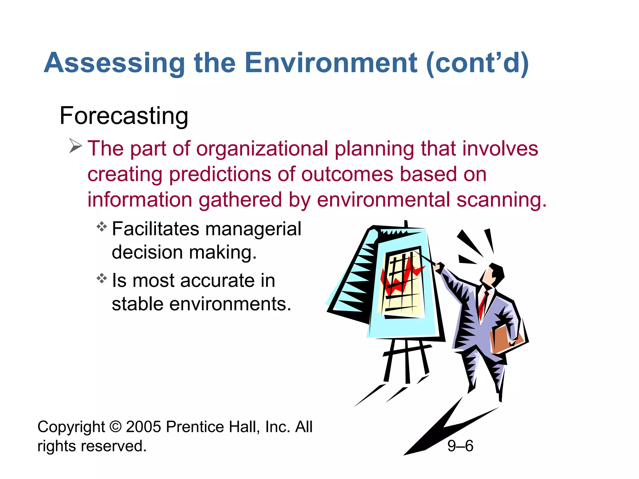 Assessing the Environment (cont’d)
• Forecasting
 The part of organizational planning that involves
creating predictions of outcomes based on
information gathered by environmental scanning.
 Facilitates

managerial
decision making.
 Is most accurate in
stable environments.

Copyright © 2005 Prentice Hall, Inc. All
rights reserved.

9–6

 