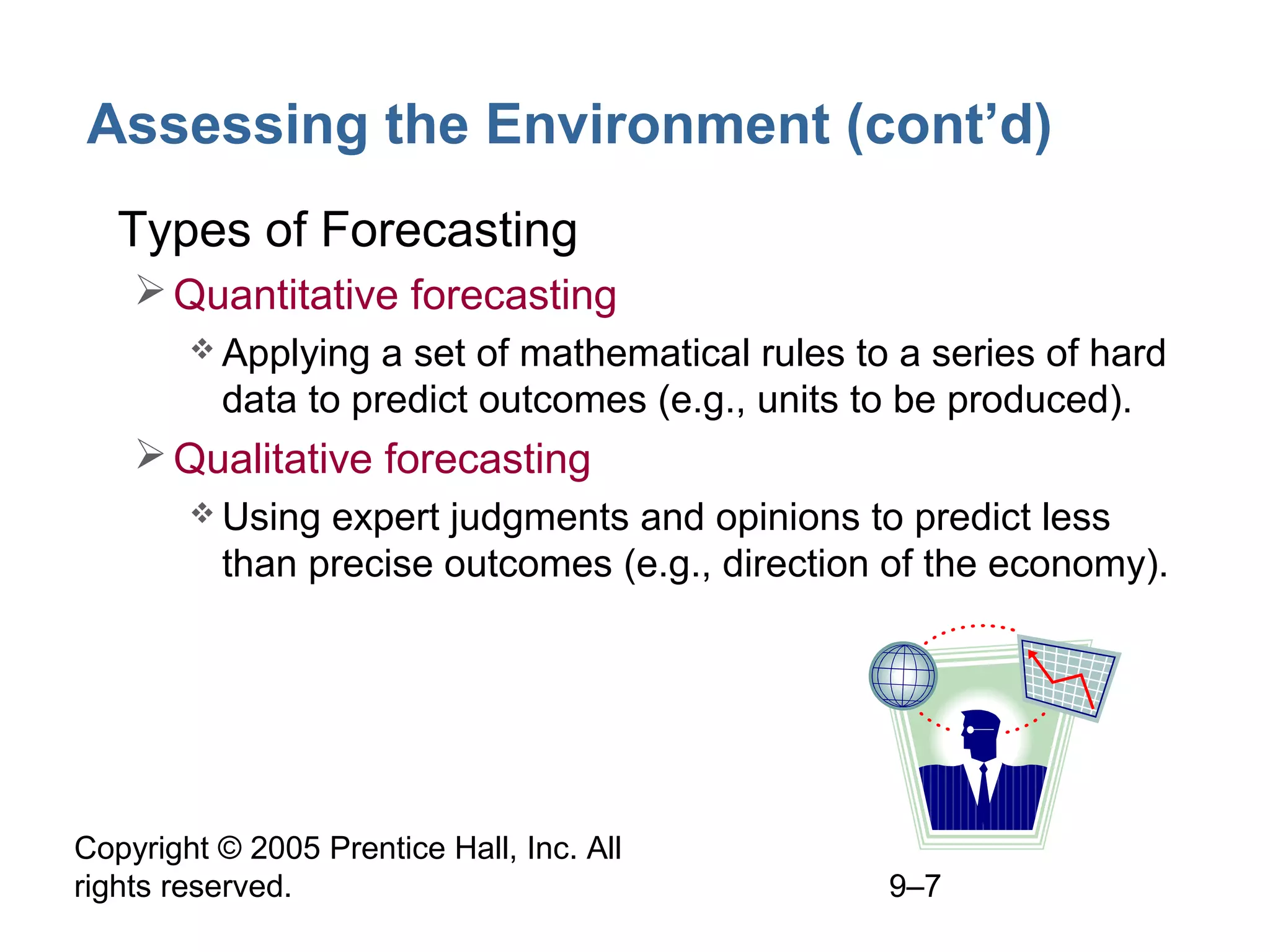 Assessing the Environment (cont’d)
• Types of Forecasting
 Quantitative forecasting
 Applying

a set of mathematical rules to a series of hard
data to predict outcomes (e.g., units to be produced).

 Qualitative forecasting
 Using

expert judgments and opinions to predict less
than precise outcomes (e.g., direction of the economy).

Copyright © 2005 Prentice Hall, Inc. All
rights reserved.

9–7

 