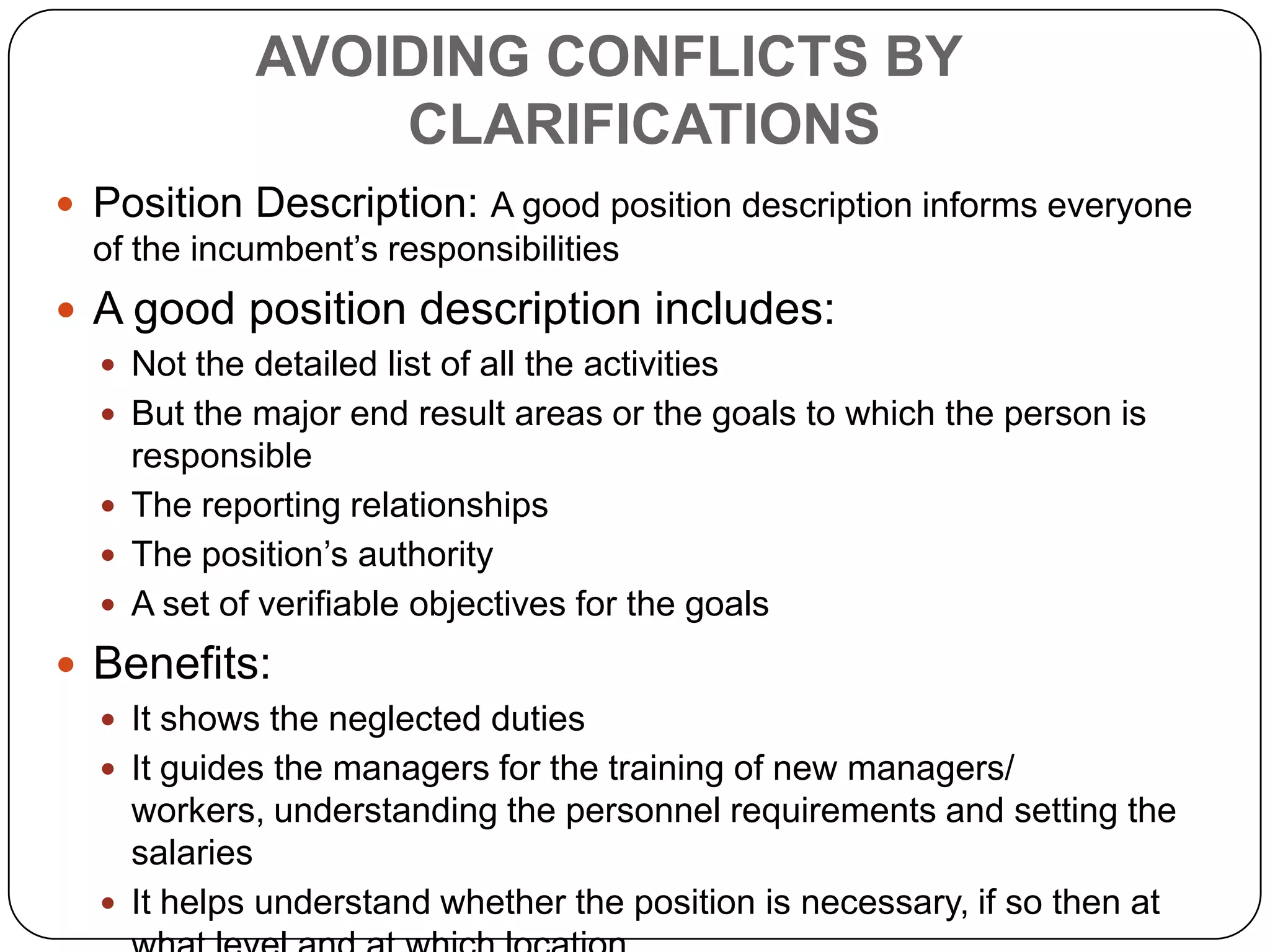 AVOIDING CONFLICTS BY CLARIFICATIONSAn organization chart indicates how departments are tied together along the principal lines of authorityAdvantages:It gives a clear reporting relationshipIt shows redundancies, inconsistencies and complexities, if there are anyDisadvantages:It does not show many informal and informational relationships within the organizationIt can not show the level or multiples of authority a position may haveCharts are shown as they are supposed to be or used to be rather to what they are changed to It should show the positions indicating their statuses with relation to the authority