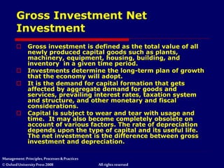 Management: Principles, Processes & Practices
© Oxford University Press 2008 All rights reserved
Gross Investment Net
Investment
 Gross investment is defined as the total value of all
newly produced capital goods such as plants,
machinery, equipment, housing, building, and
inventory in a given time period.
 Investments determine the long-term plan of growth
that the economy will adopt.
 It is the demand for capital formation that gets
affected by aggregate demand for goods and
services, prevailing interest rates, taxation system
and structure, and other monetary and fiscal
considerations.
 Capital is subject to wear and tear with usage and
time. It may also become completely obsolete on
account of various factors. The rate of depreciation
depends upon the type of capital and its useful life.
The net investment is the difference between gross
investment and depreciation.
 