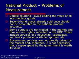 Management: Principles, Processes & Practices
© Oxford University Press 2008 All rights reserved
National Product – Problems of
Measurement
 Double counting - avoid adding the value of all
intermediate goods.
 Second-hand goods already sold once should
not be accounted in the national product
accounts.
 Some outputs are not traded in the market and
thus are not rightly reflected in the GDP. These
include services of a housewife, vegetables,
and fruits produced a kitchen garden, etc.
 Government services are not directly priced by
the market and, therefore, it is not necessary
that a rupee spent by the government is worth
its value.
 