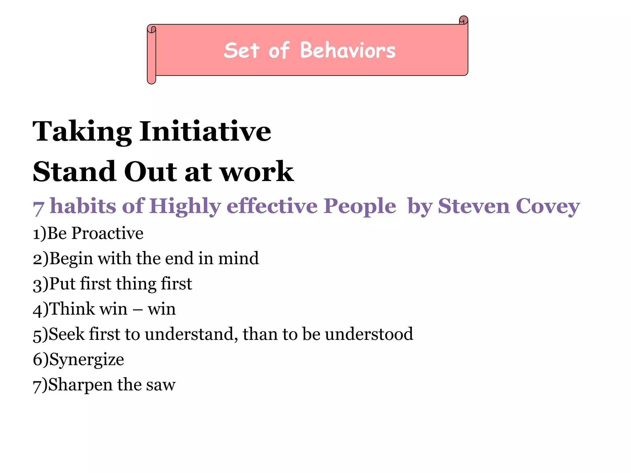 Taking Initiative
Stand Out at work
7 habits of Highly effective People by Steven Covey
1)Be Proactive
2)Begin with the end in mind
3)Put first thing first
4)Think win – win
5)Seek first to understand, than to be understood
6)Synergize
7)Sharpen the saw
Set of Behaviors
 