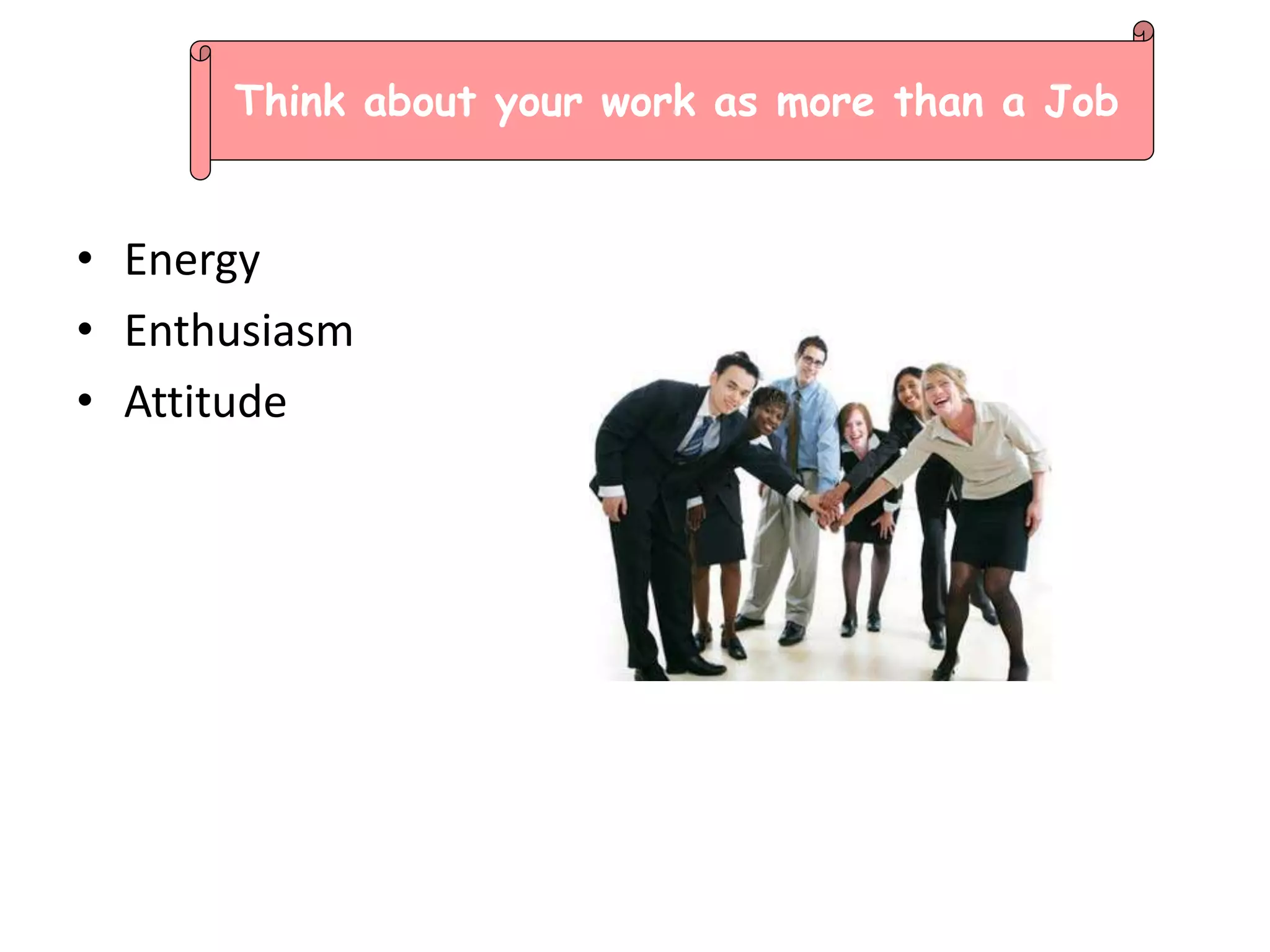 • Energy
• Enthusiasm
• Attitude
Think about your work as more than a Job
 