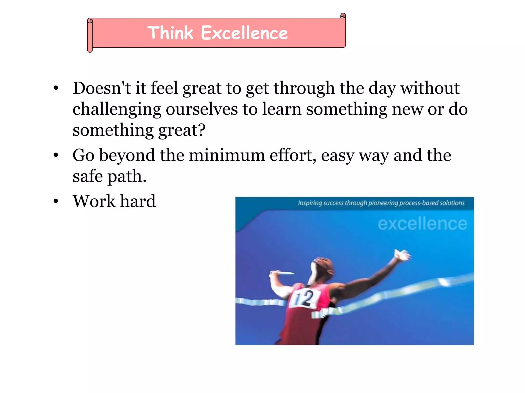 • Doesn't it feel great to get through the day without
challenging ourselves to learn something new or do
something great?
• Go beyond the minimum effort, easy way and the
safe path.
• Work hard
Think Excellence
 