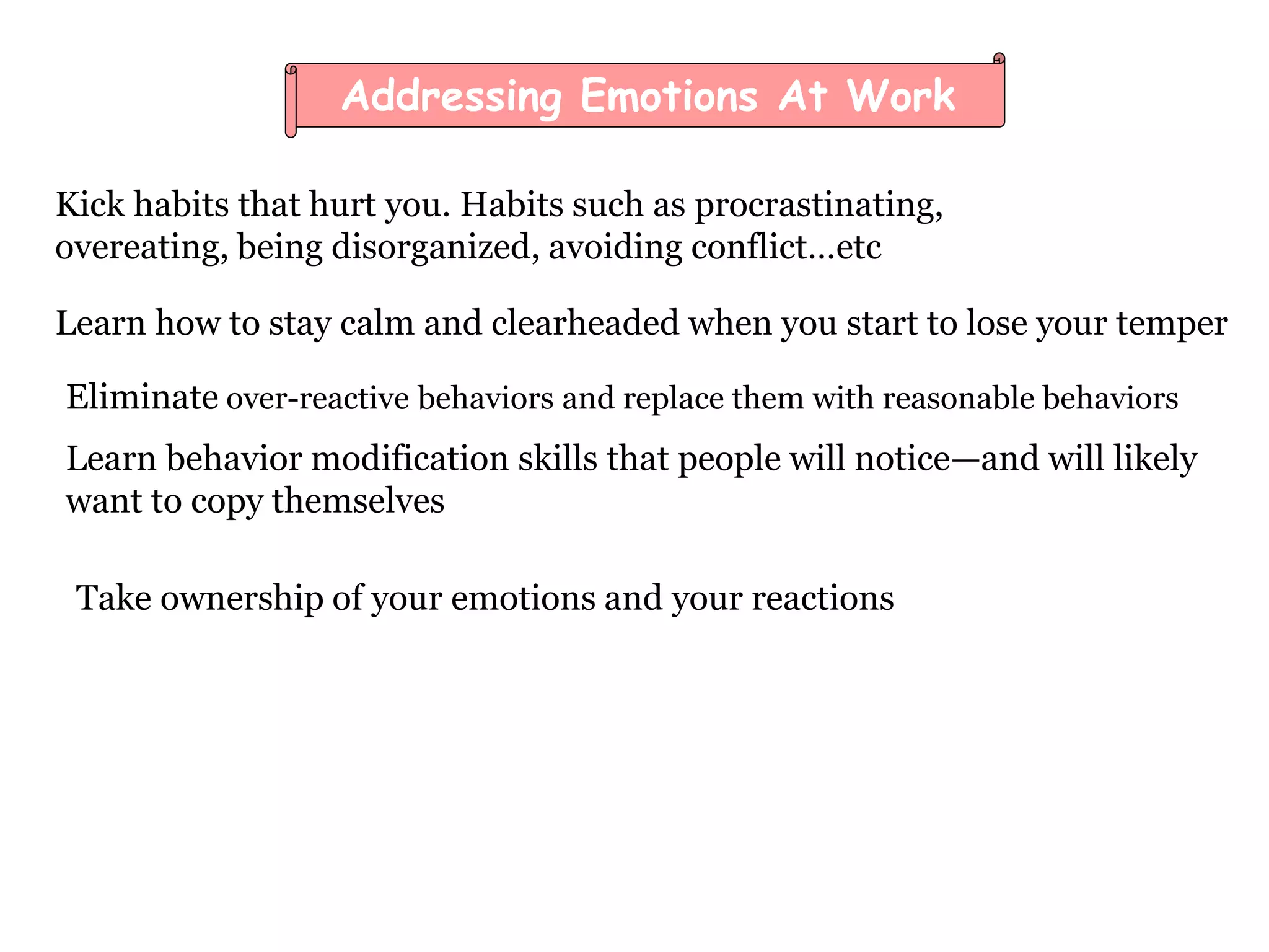 Addressing Emotions At Work
Kick habits that hurt you. Habits such as procrastinating,
overeating, being disorganized, avoiding conflict…etc
Learn how to stay calm and clearheaded when you start to lose your temper
Eliminate over-reactive behaviors and replace them with reasonable behaviors
Learn behavior modification skills that people will notice—and will likely
want to copy themselves
Take ownership of your emotions and your reactions
 