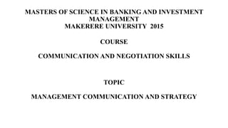 MASTERS OF SCIENCE IN BANKING AND INVESTMENT
MANAGEMENT
MAKERERE UNIVERSITY 2015
COURSE
COMMUNICATION AND NEGOTIATION SKILLS
TOPIC
MANAGEMENT COMMUNICATION AND STRATEGY
 
