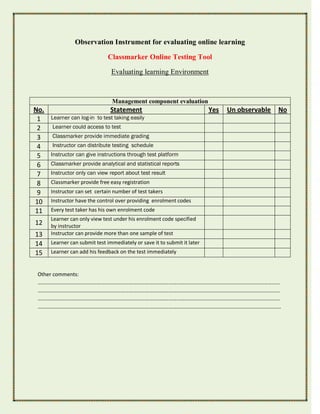 Observation Instrument for evaluating online learning

                              Classmarker Online Testing Tool

                                Evaluating learning Environment



                                Management component evaluation
No.                            Statement                                  Yes   Un observable   No
 1    Learner can log-in to test taking easily
 2    Learner could access to test
 3    Classmarker provide immediate grading
 4    Instructor can distribute testing schedule
 5    Instructor can give instructions through test platform
 6    Classmarker provide analytical and statistical reports
 7    Instructor only can view report about test result
 8    Classmarker provide free easy registration
 9    Instructor can set certain number of test takers
10    Instructor have the control over providing enrolment codes
11    Every test taker has his own enrolment code
      Learner can only view test under his enrolment code specified
12    by instructor
13    Instructor can provide more than one sample of test
14    Learner can submit test immediately or save it to submit it later
15    Learner can add his feedback on the test immediately


 Other comments:
 …………………………………………………………………………………………………………………………………………………………………
 …………………………………………………………………………………………………………………………………………………………………
 …………………………………………………………………………………………………………………………………………………………………
 ………………………………………………………………………………………………………………………………………………………………….
 