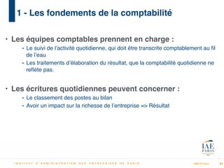 MBA IP Dakar
1 - Les fondements de la comptabilité
• Les équipes comptables prennent en charge :!
- Le suivi de l’activité quotidienne, qui doit être transcrite comptablement au ﬁl
de l’eau!
- Les traitements d’élaboration du résultat, que la comptabilité quotidienne ne
reﬂète pas.!
!
• Les écritures quotidiennes peuvent concerner :!
- Le classement des postes au bilan!
- Avoir un impact sur la richesse de l’entreprise => Résultat
21
 