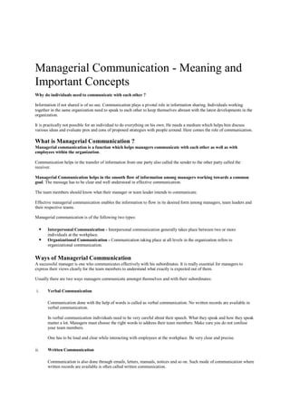 Managerial Communication - Meaning and
Important Concepts
Why do individuals need to communicate with each other ?
Information if not shared is of no use. Communication plays a pivotal role in information sharing. Individuals working
together in the same organization need to speak to each other to keep themselves abreast with the latest developments in the
organization.
It is practically not possible for an individual to do everything on his own. He needs a medium which helps him discuss
various ideas and evaluate pros and cons of proposed strategies with people around. Here comes the role of communication.
What is Managerial Communication ?
Managerial communication is a function which helps managers communicate with each other as well as with
employees within the organization.
Communication helps in the transfer of information from one party also called the sender to the other party called the
receiver.
Managerial Communication helps in the smooth flow of information among managers working towards a common
goal. The message has to be clear and well understood in effective communication.
The team members should know what their manager or team leader intends to communicate.
Effective managerial communication enables the information to flow in its desired form among managers, team leaders and
their respective teams.
Managerial communication is of the following two types:
 Interpersonal Communication - Interpersonal communication generally takes place between two or more
individuals at the workplace.
 Organizational Communication - Communication taking place at all levels in the organization refers to
organizational communication.
Ways of Managerial Communication
A successful manager is one who communicates effectively with his subordinates. It is really essential for managers to
express their views clearly for the team members to understand what exactly is expected out of them.
Usually there are two ways managers communicate amongst themselves and with their subordinates:
i. Verbal Communication
Communication done with the help of words is called as verbal communication. No written records are available in
verbal communication.
In verbal communication individuals need to be very careful about their speech. What they speak and how they speak
matter a lot. Managers must choose the right words to address their team members. Make sure you do not confuse
your team members.
One has to be loud and clear while interacting with employees at the workplace. Be very clear and precise.
ii. Written Communication
Communication is also done through emails, letters, manuals, notices and so on. Such mode of communication where
written records are available is often called written communication.
 