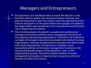 PCV
PCV 10
10
Managers and Entrepreneurs
 Entrepreneurs are individuals who conceive the idea for a new
Entrepreneurs are individuals who conceive the idea for a new
business venture; gather the necessary human, financial, and
business venture; gather the necessary human, financial, and
physical resources to start the venture; start the operations of the
physical resources to start the venture; start the operations of the
venture and grow it to the point where more people are added to
venture and grow it to the point where more people are added to
the organization; and usually bear the most personal and financial
the organization; and usually bear the most personal and financial
risk in beginning the venture.
risk in beginning the venture.
 The transitional point of growth is usually when professional
The transitional point of growth is usually when professional
managers are hired to perform basic management functions of
managers are hired to perform basic management functions of
the ongoing and growing organizations. Therefore, the traditional
the ongoing and growing organizations. Therefore, the traditional
concepts of managers have been associated with medium to large
concepts of managers have been associated with medium to large
organizations, whereas entrepreneural concepts have been linked
organizations, whereas entrepreneural concepts have been linked
with small organizations. Entrepreneurs, however, must
with small organizations. Entrepreneurs, however, must
successfully perform all the basic management functions in the
successfully perform all the basic management functions in the
startup and growth stages of the enterprise. Later, in the
startup and growth stages of the enterprise. Later, in the
organization’s growth, successful implementation of sound
organization’s growth, successful implementation of sound
management principles is important but not quite so critical or
management principles is important but not quite so critical or
intense as in the firm’s infancy.
intense as in the firm’s infancy.
 