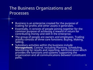PCV
PCV 13
13
The Business Organizations and
Processes
 Business is an enterprise created for the purpose of
trading for profits and other assets it generates.
 Essentially, it consists of people joining together for the
common purpose of achieving a reward in return for
contributing money and skill in the enterprise.
 The group of people are owners and employees. Trading
activity consists of three core functions: Buying, Making,
Selling.
 Subsidiary activities within the business include
Management, Control, including Planning, Scheduling,
Monitoring for results and reporting, Administration which
provides the functions and systems supporting the
organization and all communications between constituent
parts.
 