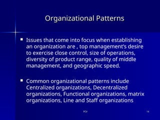 PCV
PCV 14
14
Organizational Patterns
Organizational Patterns
 Issues that come into focus when establishing
an organization are , top management’s desire
to exercise close control, size of operations,
diversity of product range, quality of middle
management, and geographic speed.
 Common organizational patterns include
Centralized organizations, Decentralized
organizations, Functional organizations, matrix
organizations, Line and Staff organizations
 