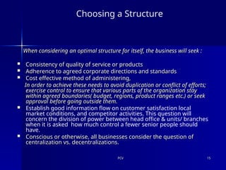 PCV
PCV 15
15
Choosing a Structure
When considering an optimal structure for itself, the business will seek :
When considering an optimal structure for itself, the business will seek :
 Consistency of quality of service or products
Consistency of quality of service or products
 Adherence to agreed corporate directions and standards
Adherence to agreed corporate directions and standards
 Cost effective method of administering,
Cost effective method of administering,
In order to achieve these needs to avoid duplication or conflict of efforts;
In order to achieve these needs to avoid duplication or conflict of efforts;
exercise control to ensure that various parts of the organization stay
exercise control to ensure that various parts of the organization stay
within agreed boundaries( budget, regions, product ranges etc.) or seek
within agreed boundaries( budget, regions, product ranges etc.) or seek
approval before going outside them.
approval before going outside them.
 Establish good information flow on customer satisfaction local
market conditions, and competitor activities. This question will
concern the division of power between head office & units/ branches
when it is asked how much control a fewer senior people should
have.
 Conscious or otherwise, all businesses consider the question of
Conscious or otherwise, all businesses consider the question of
centralization vs. decentralizations.
centralization vs. decentralizations.
 