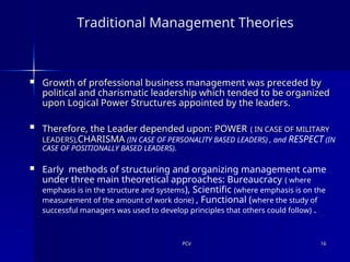 PCV
PCV 16
16
Traditional Management Theories
 Growth of professional business management was preceded by
Growth of professional business management was preceded by
political and charismatic leadership which tended to be organized
political and charismatic leadership which tended to be organized
upon Logical Power Structures appointed by the leaders.
upon Logical Power Structures appointed by the leaders.

Therefore, the Leader depended upon: POWER
Therefore, the Leader depended upon: POWER ( IN CASE OF MILITARY
( IN CASE OF MILITARY
LEADERS),
LEADERS),CHARISMA
CHARISMA (IN CASE OF PERSONALITY BASED LEADERS) , and RESPECT (IN
CASE OF POSITIONALLY BASED LEADERS).
 Early methods of structuring and organizing management came
under three main theoretical approaches: Bureaucracy ( where
emphasis is in the structure and systems), Scientific (where emphasis is on the
measurement of the amount of work done) , Functional (where the study of
successful managers was used to develop principles that others could follow) .
 