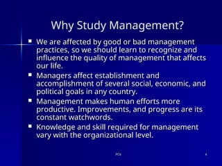 PCV
PCV 4
4
Why Study Management?
 We are affected by good or bad management
We are affected by good or bad management
practices, so we should learn to recognize and
practices, so we should learn to recognize and
influence the quality of management that affects
influence the quality of management that affects
our life.
our life.
 Managers affect establishment and
Managers affect establishment and
accomplishment of several social, economic, and
accomplishment of several social, economic, and
political goals in any country.
political goals in any country.
 Management makes human efforts more
Management makes human efforts more
productive. Improvements, and progress are its
productive. Improvements, and progress are its
constant watchwords.
constant watchwords.
 Knowledge and skill required for management
Knowledge and skill required for management
vary with the organizational level.
vary with the organizational level.
 