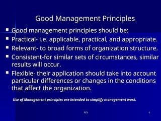 PCV
PCV 6
6
Good Management Principles
Good Management Principles
 Good management principles should be:
Good management principles should be:
 Practical- i.e. applicable, practical, and appropriate.
Practical- i.e. applicable, practical, and appropriate.
 Relevant- to broad forms of organization structure.
Relevant- to broad forms of organization structure.
 Consistent-for similar sets of circumstances, similar
Consistent-for similar sets of circumstances, similar
results will occur.
results will occur.
 Flexible- their application should take into account
Flexible- their application should take into account
particular differences or changes in the conditions
particular differences or changes in the conditions
that affect the organization.
that affect the organization.
Use of Management principles are intended to simplify management work.
Use of Management principles are intended to simplify management work.
 