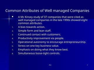 PCV
PCV 7
7
Common Attributes of Well managed Companies
 A Mc Kinsey study of 37 companies that were cited as
A Mc Kinsey study of 37 companies that were cited as
well managed companies in the late 1990s showed eight
well managed companies in the late 1990s showed eight
common attributes.
common attributes.
1.
1. A bias towards action.
A bias towards action.
2.
2. Simple form and lean staff.
Simple form and lean staff.
3.
3. Continued contact with customers.
Continued contact with customers.
4.
4. Productivity improvement via people.
Productivity improvement via people.
5.
5. Operational autonomy to encourage entrepreneurship.
Operational autonomy to encourage entrepreneurship.
6.
6. Stress on one key business value.
Stress on one key business value.
7.
7. Emphasis on doing what they know best.
Emphasis on doing what they know best.
8.
8. Simultaneous loose-tight controls.
Simultaneous loose-tight controls.
 
