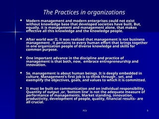 PCV
PCV 9
9
The Practices in organizations
 Modern management and modern enterprises could not exist
Modern management and modern enterprises could not exist
without knowledge base that developed societies have built. But,
without knowledge base that developed societies have built. But,
equally, it is management and management alone, that makes
equally, it is management and management alone, that makes
effective all this knowledge and the knowledge people.
effective all this knowledge and the knowledge people.
 After world war II, it was realized that management is not business
After world war II, it was realized that management is not business
management , it pertains to every human effort that brings together
management , it pertains to every human effort that brings together
in one organization people of diverse knowledge and skills for
in one organization people of diverse knowledge and skills for
common purpose.
common purpose.
 One important advance in the discipline and practice of
One important advance in the discipline and practice of
management is that both, now, embrace entrepreneurship and
management is that both, now, embrace entrepreneurship and
innovation.
innovation.
 So, management is about human beings. It is deeply embedded in
So, management is about human beings. It is deeply embedded in
culture. Management’s first job is to think through , set, and
culture. Management’s first job is to think through , set, and
exemplify the objectives, goals, and values to which it is committed.
exemplify the objectives, goals, and values to which it is committed.
 It must be built on communication and on individual responsibility.
It must be built on communication and on individual responsibility.
Quantity of output ,or, ‘bottom line’ is not the adequate measure of
Quantity of output ,or, ‘bottom line’ is not the adequate measure of
performance of managements. Market standing, innovation,
performance of managements. Market standing, innovation,
productivity, development of people, quality, financial results– are
productivity, development of people, quality, financial results– are
all crucial.
all crucial.
 