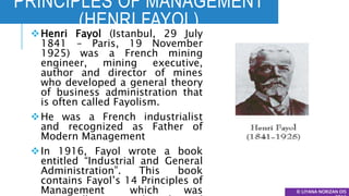 PRINCIPLES OF MANAGEMENT
(HENRI FAYOL)
© LIYANA NORIZAN DIS
Henri Fayol (Istanbul, 29 July
1841 – Paris, 19 November
1925) was a French mining
engineer, mining executive,
author and director of mines
who developed a general theory
of business administration that
is often called Fayolism.
He was a French industrialist
and recognized as Father of
Modern Management
In 1916, Fayol wrote a book
entitled “Industrial and General
Administration”. This book
contains Fayol’s 14 Principles of
Management which was
 