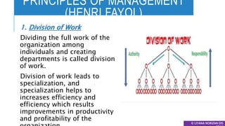 PRINCIPLES OF MANAGEMENT
(HENRI FAYOL)
© LIYANA NORIZAN DIS
1. Division of Work
Dividing the full work of the
organization among
individuals and creating
departments is called division
of work.
Division of work leads to
specialization, and
specialization helps to
increases efficiency and
efficiency which results
improvements in productivity
and profitability of the
 