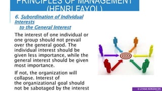 PRINCIPLES OF MANAGEMENT
(HENRI FAYOL)
© LIYANA NORIZAN DIS
6. Subordination of Individual
Interests
to the General Interest
The interest of one individual or
one group should not prevail
over the general good. The
individual interest should be
given less importance, while the
general interest should be given
most importance.
If not, the organization will
collapse. Interest of
the organizational goal should
not be sabotaged by the interest
 