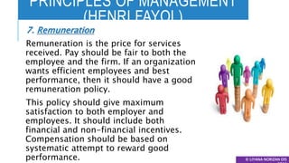 PRINCIPLES OF MANAGEMENT
(HENRI FAYOL)
© LIYANA NORIZAN DIS
7. Remuneration
Remuneration is the price for services
received. Pay should be fair to both the
employee and the firm. If an organization
wants efficient employees and best
performance, then it should have a good
remuneration policy.
This policy should give maximum
satisfaction to both employer and
employees. It should include both
financial and non-financial incentives.
Compensation should be based on
systematic attempt to reward good
performance.
 