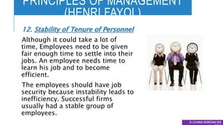 PRINCIPLES OF MANAGEMENT
(HENRI FAYOL)
© LIYANA NORIZAN DIS
12. Stability of Tenure of Personnel
Although it could take a lot of
time, Employees need to be given
fair enough time to settle into their
jobs. An employee needs time to
learn his job and to become
efficient.
The employees should have job
security because instability leads to
inefficiency. Successful firms
usually had a stable group of
employees.
 