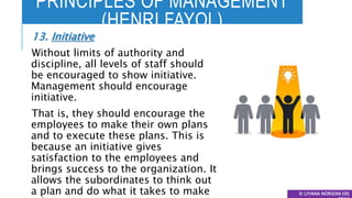 PRINCIPLES OF MANAGEMENT
(HENRI FAYOL)
© LIYANA NORIZAN DIS
13. Initiative
Without limits of authority and
discipline, all levels of staff should
be encouraged to show initiative.
Management should encourage
initiative.
That is, they should encourage the
employees to make their own plans
and to execute these plans. This is
because an initiative gives
satisfaction to the employees and
brings success to the organization. It
allows the subordinates to think out
a plan and do what it takes to make
 