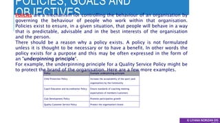 POLICIES, GOALS AND
OBJECTIVES
© LIYANA NORIZAN DIS
Policy Example underpinning principle
Child Protection Policy Increase the acceptability of the sport (and
organisation) by the Community
Coach Education and Accreditation Policy Ensure standards of coaching meeting
expectations of members/customers
Club Development Policy Promote participation growth
Quality Customer Service Policy Protect the organisation's brand
Policies are a mechanism for controlling the behaviour of an organisation by
governing the behaviour of people who work within that organisation.
Policies exist to ensure, in a given situation, that people will behave in a way
that is predictable, advisable and in the best interests of the organisation
and the person.
There should be a reason why a policy exists. A policy is not formulated
unless it is thought to be necessary or to have a benefit. In other words the
policy exists for a purpose and this may be often expressed in the form of
an "underpinning principle".
For example, the underpinning principle for a Quality Service Policy might be
to protect the brand of the organisation. Here are a few more examples.
 