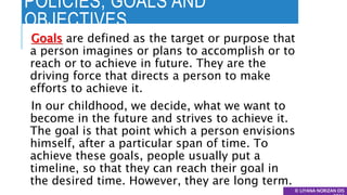POLICIES, GOALS AND
OBJECTIVES
© LIYANA NORIZAN DIS
Goals are defined as the target or purpose that
a person imagines or plans to accomplish or to
reach or to achieve in future. They are the
driving force that directs a person to make
efforts to achieve it.
In our childhood, we decide, what we want to
become in the future and strives to achieve it.
The goal is that point which a person envisions
himself, after a particular span of time. To
achieve these goals, people usually put a
timeline, so that they can reach their goal in
the desired time. However, they are long term.
 