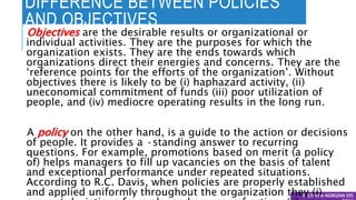 DIFFERENCE BETWEEN POLICIES
AND OBJECTIVES
© LIYANA NORIZAN DIS
Objectives are the desirable results or organizational or
individual activities. They are the purposes for which the
organization exists. They are the ends towards which
organizations direct their energies and concerns. They are the
‘reference points for the efforts of the organization’. Without
objectives there is likely to be (i) haphazard activity, (ii)
uneconomical commitment of funds (iii) poor utilization of
people, and (iv) mediocre operating results in the long run.
A policy on the other hand, is a guide to the action or decisions
of people. It provides a ·standing answer to recurring
questions. For example, promotions based on merit (a policy
of) helps managers to fill up vacancies on the basis of talent
and exceptional performance under repeated situations.
According to R.C. Davis, when policies are properly established
and applied uniformly throughout the organization they (i)
 