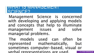 WHAT IS MANAGEMENT
SCIENCE?
Management Science is concerned
with developing and applying models
and concepts that help to illuminate
management issues and solve
managerial problems.
The models used can often be
represented mathematically, but
sometimes computer-based, visual or
© LIYANA NORIZAN DIS
 
