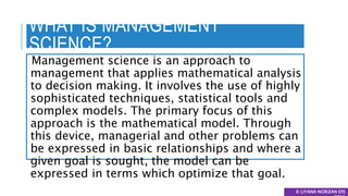 WHAT IS MANAGEMENT
SCIENCE?
Management science is an approach to
management that applies mathematical analysis
to decision making. It involves the use of highly
sophisticated techniques, statistical tools and
complex models. The primary focus of this
approach is the mathematical model. Through
this device, managerial and other problems can
be expressed in basic relationships and where a
given goal is sought, the model can be
expressed in terms which optimize that goal.
© LIYANA NORIZAN DIS
 