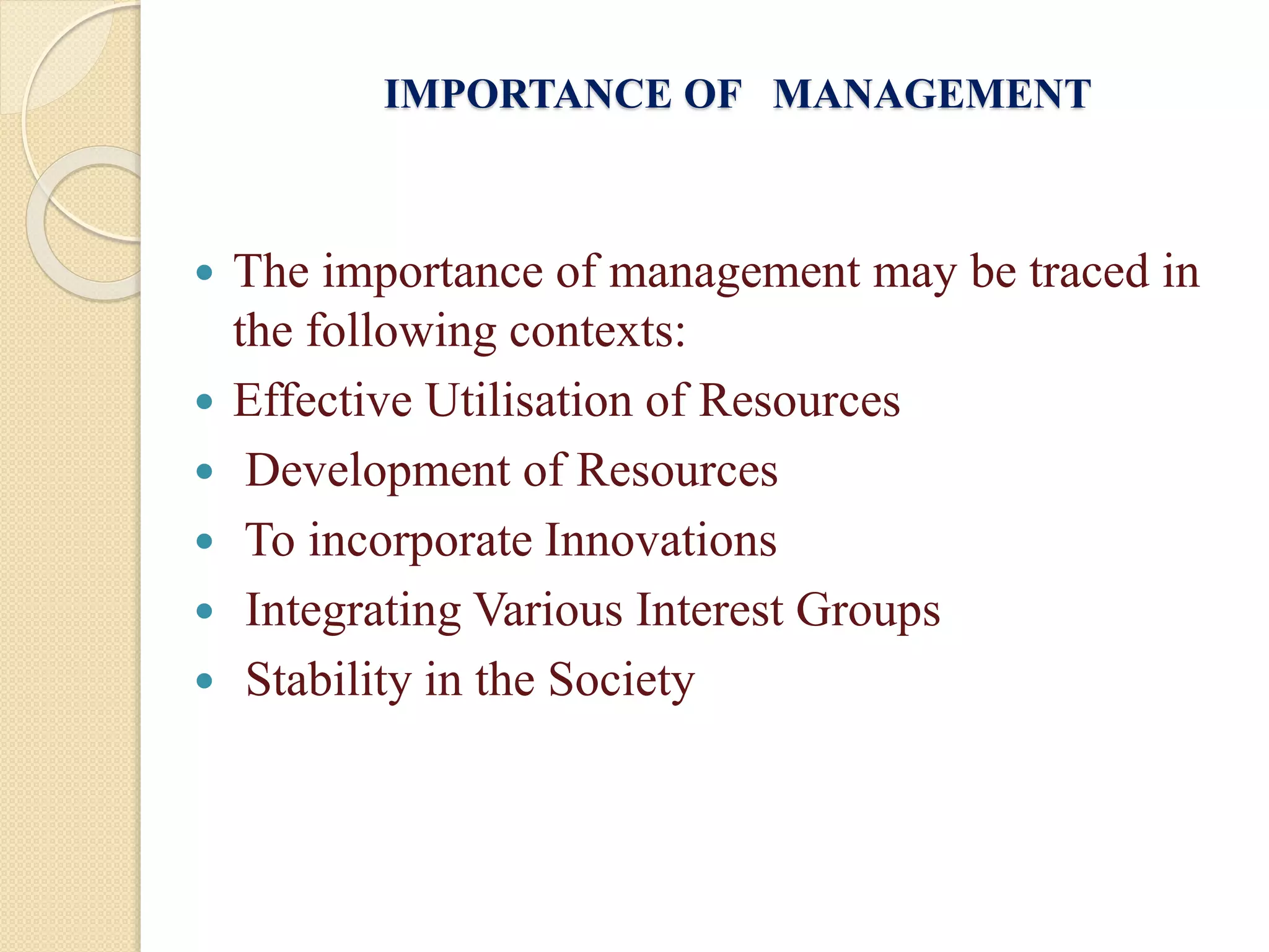 IMPORTANCE OF MANAGEMENT
 The importance of management may be traced in
the following contexts:
 Effective Utilisation of Resources
 Development of Resources
 To incorporate Innovations
 Integrating Various Interest Groups
 Stability in the Society
 
