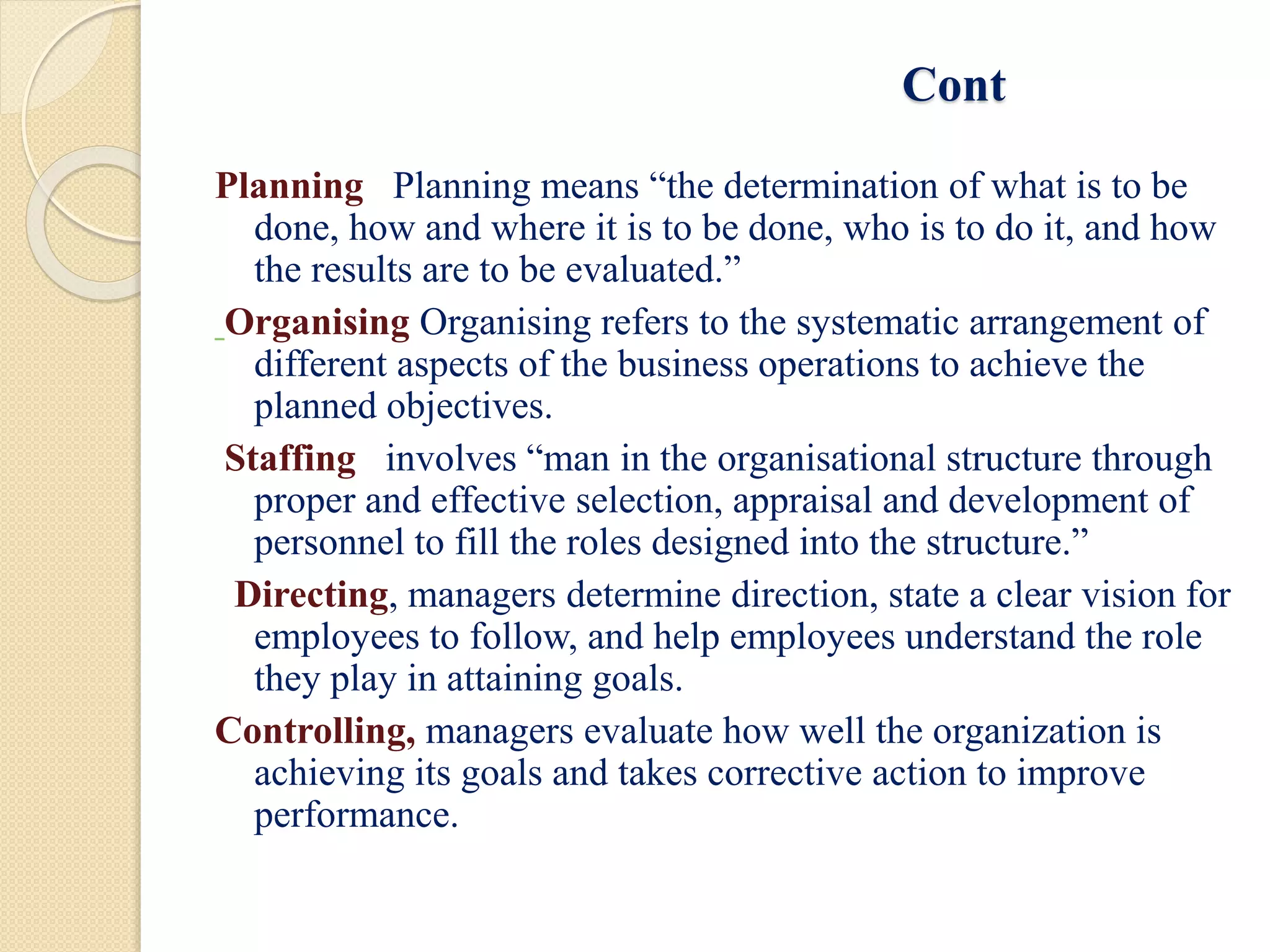 Cont
Planning Planning means “the determination of what is to be
done, how and where it is to be done, who is to do it, and how
the results are to be evaluated.”
Organising Organising refers to the systematic arrangement of
different aspects of the business operations to achieve the
planned objectives.
Staffing involves “man in the organisational structure through
proper and effective selection, appraisal and development of
personnel to fill the roles designed into the structure.”
Directing, managers determine direction, state a clear vision for
employees to follow, and help employees understand the role
they play in attaining goals.
Controlling, managers evaluate how well the organization is
achieving its goals and takes corrective action to improve
performance.
 