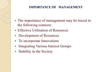 IMPORTANCE OF MANAGEMENT
 The importance of management may be traced in
the following contexts:
 Effective Utilisation of Resources
 Development of Resources
 To incorporate Innovations
 Integrating Various Interest Groups
 Stability in the Society
 