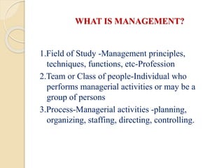 WHAT IS MANAGEMENT?
1.Field of Study -Management principles,
techniques, functions, etc-Profession
2.Team or Class of people-Individual who
performs managerial activities or may be a
group of persons
3.Process-Managerial activities -planning,
organizing, staffing, directing, controlling.
 