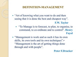 DEFINITION-MANAGEMENT
 “Art of knowing what you want to do and then
seeing that it is done the best and cheapest way”.
F.W. Taylor
 “To Manage is to forecast, to plan, to organise, to
command, to co-ordinate and to control”. Henry
Fayol
 ”Management is work and as such it has its own
skills, its own tools and its own techniques”.•
“Management is the art of getting things done
through and with people”.
Peter F.Drucker
 