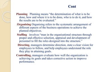Cont
Planning Planning means “the determination of what is to be
done, how and where it is to be done, who is to do it, and how
the results are to be evaluated.”
Organising Organising refers to the systematic arrangement of
different aspects of the business operations to achieve the
planned objectives.
Staffing involves “man in the organisational structure through
proper and effective selection, appraisal and development of
personnel to fill the roles designed into the structure.”
Directing, managers determine direction, state a clear vision for
employees to follow, and help employees understand the role
they play in attaining goals.
Controlling, managers evaluate how well the organization is
achieving its goals and takes corrective action to improve
performance.
 