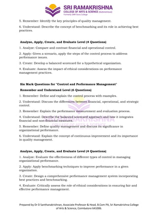 Prepared by Dr D Santhanakrishnan, Associate Professor & Head, B.Com PA, Sri Ramakrishna College
of Arts & Science, Coimbatore 641006.
5. Remember: Identify the key principles of quality management.
6. Understand: Describe the concept of benchmarking and its role in achieving best
practices.
Analyze, Apply, Create, and Evaluate Level (4 Questions)
1. Analyze: Compare and contrast financial and operational control.
2. Apply: Given a scenario, apply the steps of the control process to address
performance issues.
3. Create: Develop a balanced scorecard for a hypothetical organization.
4. Evaluate: Assess the impact of ethical considerations on performance
management practices.
Six Mark Questions for "Control and Performance Management"
Remember and Understand Level (6 Questions)
1. Remember: Define and explain the control process with examples.
2. Understand: Discuss the differences between financial, operational, and strategic
control.
3. Remember: Explain the performance measurement and evaluation process.
4. Understand: Describe the balanced scorecard approach and how it integrates
financial and non-financial measures.
5. Remember: Define quality management and discuss its significance in
organizational performance.
6. Understand: Explain the concept of continuous improvement and its importance
in quality management.
Analyze, Apply, Create, and Evaluate Level (4 Questions)
1. Analyze: Evaluate the effectiveness of different types of control in managing
organizational performance.
2. Apply: Apply benchmarking techniques to improve performance in a given
organization.
3. Create: Design a comprehensive performance management system incorporating
best practices and benchmarking.
4. Evaluate: Critically assess the role of ethical considerations in ensuring fair and
effective performance management.
 