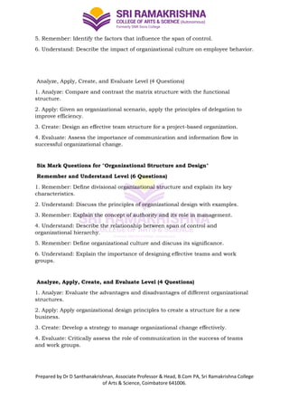 Prepared by Dr D Santhanakrishnan, Associate Professor & Head, B.Com PA, Sri Ramakrishna College
of Arts & Science, Coimbatore 641006.
5. Remember: Identify the factors that influence the span of control.
6. Understand: Describe the impact of organizational culture on employee behavior.
Analyze, Apply, Create, and Evaluate Level (4 Questions)
1. Analyze: Compare and contrast the matrix structure with the functional
structure.
2. Apply: Given an organizational scenario, apply the principles of delegation to
improve efficiency.
3. Create: Design an effective team structure for a project-based organization.
4. Evaluate: Assess the importance of communication and information flow in
successful organizational change.
Six Mark Questions for "Organizational Structure and Design"
Remember and Understand Level (6 Questions)
1. Remember: Define divisional organizational structure and explain its key
characteristics.
2. Understand: Discuss the principles of organizational design with examples.
3. Remember: Explain the concept of authority and its role in management.
4. Understand: Describe the relationship between span of control and
organizational hierarchy.
5. Remember: Define organizational culture and discuss its significance.
6. Understand: Explain the importance of designing effective teams and work
groups.
Analyze, Apply, Create, and Evaluate Level (4 Questions)
1. Analyze: Evaluate the advantages and disadvantages of different organizational
structures.
2. Apply: Apply organizational design principles to create a structure for a new
business.
3. Create: Develop a strategy to manage organizational change effectively.
4. Evaluate: Critically assess the role of communication in the success of teams
and work groups.
 