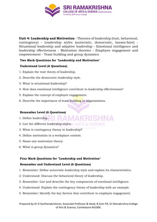 Prepared by Dr D Santhanakrishnan, Associate Professor & Head, B.Com PA, Sri Ramakrishna College
of Arts & Science, Coimbatore 641006.
Unit 4: Leadership and Motivation - Theories of leadership (trait, behavioral,
contingency) - Leadership styles (autocratic, democratic, laissez-faire) -
Situational leadership and adaptive leadership - Emotional intelligence and
leadership effectiveness - Motivation theories - Employee engagement and
empowerment - Team building and group dynamics
Two Mark Questions for "Leadership and Motivation"
Understand Level (6 Questions)
1. Explain the trait theory of leadership.
2. Describe the democratic leadership style.
3. What is situational leadership?
4. How does emotional intelligence contribute to leadership effectiveness?
5. Explain the concept of employee engagement.
6. Describe the importance of team building in organizations.
Remember Level (6 Questions)
1. Define leadership.
2. List the different leadership styles.
3. What is contingency theory in leadership?
4. Define motivation in a workplace context.
5. Name one motivation theory.
6. What is group dynamics?
Four Mark Questions for "Leadership and Motivation"
Remember and Understand Level (6 Questions)
1. Remember: Define autocratic leadership style and explain its characteristics.
2. Understand: Discuss the behavioral theory of leadership.
3. Remember: List and describe the key components of emotional intelligence.
4. Understand: Explain the contingency theory of leadership with an example.
5. Remember: Identify the key factors that contribute to employee engagement.
 