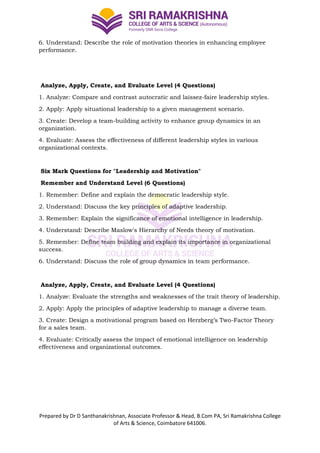 Prepared by Dr D Santhanakrishnan, Associate Professor & Head, B.Com PA, Sri Ramakrishna College
of Arts & Science, Coimbatore 641006.
6. Understand: Describe the role of motivation theories in enhancing employee
performance.
Analyze, Apply, Create, and Evaluate Level (4 Questions)
1. Analyze: Compare and contrast autocratic and laissez-faire leadership styles.
2. Apply: Apply situational leadership to a given management scenario.
3. Create: Develop a team-building activity to enhance group dynamics in an
organization.
4. Evaluate: Assess the effectiveness of different leadership styles in various
organizational contexts.
Six Mark Questions for "Leadership and Motivation"
Remember and Understand Level (6 Questions)
1. Remember: Define and explain the democratic leadership style.
2. Understand: Discuss the key principles of adaptive leadership.
3. Remember: Explain the significance of emotional intelligence in leadership.
4. Understand: Describe Maslow's Hierarchy of Needs theory of motivation.
5. Remember: Define team building and explain its importance in organizational
success.
6. Understand: Discuss the role of group dynamics in team performance.
Analyze, Apply, Create, and Evaluate Level (4 Questions)
1. Analyze: Evaluate the strengths and weaknesses of the trait theory of leadership.
2. Apply: Apply the principles of adaptive leadership to manage a diverse team.
3. Create: Design a motivational program based on Herzberg’s Two-Factor Theory
for a sales team.
4. Evaluate: Critically assess the impact of emotional intelligence on leadership
effectiveness and organizational outcomes.
 