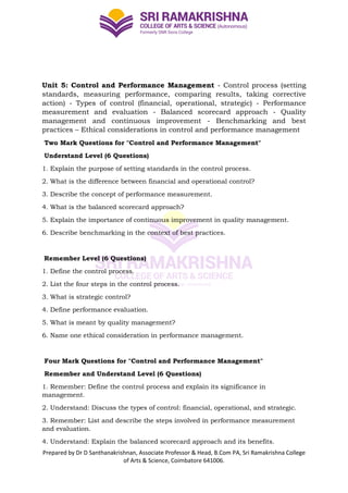 Prepared by Dr D Santhanakrishnan, Associate Professor & Head, B.Com PA, Sri Ramakrishna College
of Arts & Science, Coimbatore 641006.
Unit 5: Control and Performance Management - Control process (setting
standards, measuring performance, comparing results, taking corrective
action) - Types of control (financial, operational, strategic) - Performance
measurement and evaluation - Balanced scorecard approach - Quality
management and continuous improvement - Benchmarking and best
practices – Ethical considerations in control and performance management
Two Mark Questions for "Control and Performance Management"
Understand Level (6 Questions)
1. Explain the purpose of setting standards in the control process.
2. What is the difference between financial and operational control?
3. Describe the concept of performance measurement.
4. What is the balanced scorecard approach?
5. Explain the importance of continuous improvement in quality management.
6. Describe benchmarking in the context of best practices.
Remember Level (6 Questions)
1. Define the control process.
2. List the four steps in the control process.
3. What is strategic control?
4. Define performance evaluation.
5. What is meant by quality management?
6. Name one ethical consideration in performance management.
Four Mark Questions for "Control and Performance Management"
Remember and Understand Level (6 Questions)
1. Remember: Define the control process and explain its significance in
management.
2. Understand: Discuss the types of control: financial, operational, and strategic.
3. Remember: List and describe the steps involved in performance measurement
and evaluation.
4. Understand: Explain the balanced scorecard approach and its benefits.
 