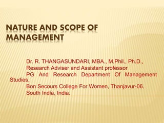 NATURE AND SCOPE OF
MANAGEMENT
Dr. R. THANGASUNDARI, MBA., M.Phil., Ph.D.,
Research Adviser and Assistant professor
PG And Research Department Of Management
Studies,
Bon Secours College For Women, Thanjavur-06.
South India, India.
 