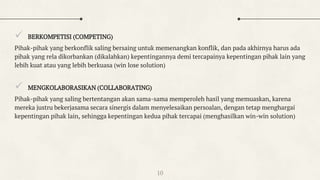  BERKOMPETISI (COMPETING)
Pihak-pihak yang berkonflik saling bersaing untuk memenangkan konflik, dan pada akhirnya harus ada
pihak yang rela dikorbankan (dikalahkan) kepentingannya demi tercapainya kepentingan pihak lain yang
lebih kuat atau yang lebih berkuasa (win lose solution)
 MENGKOLABORASIKAN (COLLABORATING)
Pihak-pihak yang saling bertentangan akan sama-sama memperoleh hasil yang memuaskan, karena
mereka justru bekerjasama secara sinergis dalam menyelesaikan persoalan, dengan tetap menghargai
kepentingan pihak lain, sehingga kepentingan kedua pihak tercapai (menghasilkan win-win solution)
10
 