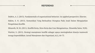 REFERENSI
DuBrin, A. J. (2013). Fundamentals of organizational behavior: An applied perspective. Elsevier.
Hakim, S. N. (2015). Komunikasi Yang Berkualitas Orangtua Pada Anak Dalam Mengajarkan
Pengelolaan Konflik.
Minarsih, M. M. (2011). Konflik Kerja, Stres Kerja dan Cara Mengatasinya. Dinamika Sains, 9(20).
Wartini, S. (2015). Strategi manajemen konflik sebagai upaya meningkatkan kinerja teamwork
tenaga kependidikan. Jurnal Manajemen dan Organisasi, 6(1), 64-73.
11
 
