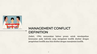 MANAGEMENT CONFLICT
DEFINITION
(Indati, 1996) menyatakan bahwa proses untuk mendapatkan
kesesuaian pada individu yang mengalami konflik disebut dengan
pengelolaan konflik atau bisa disebut dengan manajemen konflik.
2
 