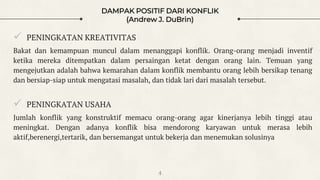 DAMPAK POSITIF DARI KONFLIK
(Andrew J. DuBrin)
 PENINGKATAN KREATIVITAS
Bakat dan kemampuan muncul dalam menanggapi konflik. Orang-orang menjadi inventif
ketika mereka ditempatkan dalam persaingan ketat dengan orang lain. Temuan yang
mengejutkan adalah bahwa kemarahan dalam konflik membantu orang lebih bersikap tenang
dan bersiap-siap untuk mengatasi masalah, dan tidak lari dari masalah tersebut.
 PENINGKATAN USAHA
Jumlah konflik yang konstruktif memacu orang-orang agar kinerjanya lebih tinggi atau
meningkat. Dengan adanya konflik bisa mendorong karyawan untuk merasa lebih
aktif,berenergi,tertarik, dan bersemangat untuk bekerja dan menemukan solusinya
4
 