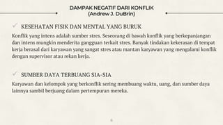 DAMPAK NEGATIF DARI KONFLIK
(Andrew J. DuBrin)
 KESEHATAN FISIK DAN MENTAL YANG BURUK
Konflik yang intens adalah sumber stres. Seseorang di bawah konflik yang berkepanjangan
dan intens mungkin menderita gangguan terkait stres. Banyak tindakan kekerasan di tempat
kerja berasal dari karyawan yang sangat stres atau mantan karyawan yang mengalami konflik
dengan supervisor atau rekan kerja.
 SUMBER DAYA TERBUANG SIA-SIA
Karyawan dan kelompok yang berkonflik sering membuang waktu, uang, dan sumber daya
lainnya sambil berjuang dalam pertempuran mereka.
6
 